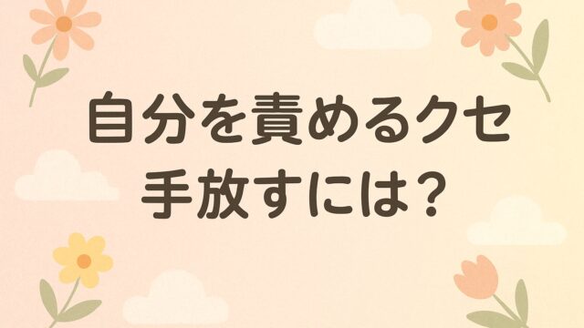 自分を責めるクセを手放すには？